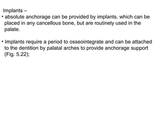 Implants –
• absolute anchorage can be provided by implants, which can be
placed in any cancellous bone, but are routinely used in the
palate.
• Implants require a period to osseointegrate and can be attached
to the dentition by palatal arches to provide anchorage support
(Fig. 5.22);
 