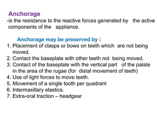 Anchorage
-is the resistance to the reactive forces generated by the active
components of the appliance.
Anchorage may be preserved by :
1. Placement of clasps or bows on teeth which are not being
moved.
2. Contact the baseplate with other teeth not being moved.
3. Contact of the baseplate with the vertical part of the palate
in the area of the rugae (for distal movement of teeth)
4. Use of light forces to move teeth.
5. Movement of a single tooth per quadrant
6. Intermaxillary elastics.
7. Extra-oral traction – headgear
 