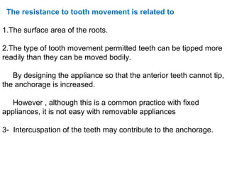 The resistance to tooth movement is related to
1.The surface area of the roots.
2.The type of tooth movement permitted teeth can be tipped more
readily than they can be moved bodily.
By designing the appliance so that the anterior teeth cannot tip,
the anchorage is increased.
However , although this is a common practice with fixed
appliances, it is not easy with removable appliances
3- Intercuspation of the teeth may contribute to the anchorage.
 