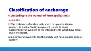 Classification of anchorage
4. According to the manner of force applications:
a. Simple:
 The resistance of anchor unit- which has greater alveolar
support- to tipping/bodily movement is used to cause
tipping/bodily movement of the intended teeth which have lesser
alveolar support.
 i.e. similar movements but the anchor unit has a greater alveolar
support.
 