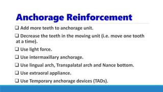 Anchorage Reinforcement
 Add more teeth to anchorage unit.
 Decrease the teeth in the moving unit (i.e. move one tooth
at a time).
 Use light force.
 Use intermaxillary anchorage.
 Use lingual arch, Transpalatal arch and Nance bottom.
 Use extraoral appliance.
 Use Temporary anchorage devices (TADs).
 