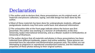 Declaration
 The author wish to declare that; these presentations are his original work, all
materials and pictures collection, typing and slide design has been done by the
author.
 Most of these materials has been done for undergraduate students, although
postgraduate students may find some useful basic and advanced information.
 The universities title at the front page indicate where the lecture was first
presented. The author was working as a lecturer of orthodontics at Ibn Sina
University, Sudan International University, and as a Master student in Orthodontics at
University of Khartoum.
 The author declare that all materials and photos in these presentations has been
collected from different textbooks, papers and online websites. These pictures are
presented here for education and demonstration purposes only. The author are not
attempting to plagiarize or reproduced unauthorized material, and the intellectual
properties of these photos belong to their original authors.
 