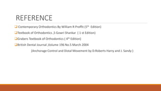 REFERENCE
 Contemporary Orthodontics By William R Proffit (5th Edition)
Textbook of Orthodontics ,S Gowri Shankar ( 1 st Edition)
Grabers Textbook of Orthodontics ( 4th Edition)
British Dental Journal ,Volume 196 No.5 March 2004
(Anchorage Control and Distal Movement by D.Roberts Harry and J. Sandy )
 