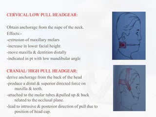 CERVICAL/LOW PULL HEADGEAR:
Obtain anchorage from the nape of the neck.
Effects:-
-extrusion of maxillary molars
-increase in lower facial height
-move maxilla & dentition distally
-indicated in pt with low mandibular angle
CRANIAL/ HIGH PULL HEADGEAR:
derive anchorage from the back of the head
-produce a distal & superior directed force on
maxilla & teeth.
-attached to the molar tubes &pulled up & back
related to the occlusal plane.
-lead to intrusive & posterior direction of pull due to
position of head cap.
 