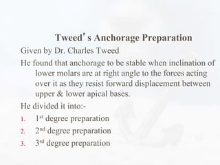 Tweed’s Anchorage Preparation
Given by Dr. Charles Tweed
He found that anchorage to be stable when inclination of
lower molars are at right angle to the forces acting
over it as they resist forward displacement between
upper & lower apical bases.
He divided it into:-
1. 1st degree preparation
2. 2nd degree preparation
3. 3rd degree preparation
 