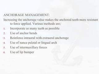 ANCHORAGE MANAGEMENT:
Increasing the anchorage value makes the anchored teeth more resistant
to force applied. Various methods are;
1. Incorporate as many teeth as possible
2. Use of anchor bends
3. Reinforce intraoral with extraoral anchorage
4. Use of nance palatal or lingual arch
5. Use of intermaxillary forces
6. Use of lip bumper
 
