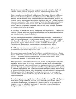 Ottofy also summarized the anchorage categories previously outlined by Angle and
others as simple, stationary, reciprocal, intra-oral, inter-maxillary or extra-oral.
Others, including Moyers, Gianelly and Goldman, Marcotte and Burstone and Tweed,
followed with developing their own classification systems. All of this showed an
apparent lack of consensus on the terminology for describing anchorage. Many of the
previous systems dealt with anterior-posterior parameters, and didn’t address vertical or
transverse relationships. They viewed groups of teeth rather than individual teeth, nor
did they account for the entire occlusal plane. The reason we are addressing these
factors, is that recent advances in biology, materials and clinical treatment make these
new parameters in anchorage a reality.
In classifying all of the factors relating to temporary anchorage devices (TADs), we have
relied on a historic prospective from dental implant literature, skeletal fixation methods
and other disciplinary sources in dentistry.
The true pioneer of dental implants was Greenfield who envisioned a replacement for
teeth, the basis of which was a metal frame that would be inserted into a cavity drilled
into the jawbone. Credit is given to Branemark and colleagues in the 1950s and 60s who
pioneered the original experimentation work that established the principal of
oseointegration, with studying titanium implants and the associated biology.
In 1984, Jeter introduced mini screws, 2mm in diameter, for solitary fixation of
mandibular fractures instead of plates and wires.
Focusing on temporary anchorage, Tom Creekmore was the first person from a clinical
human standpoint to use mini screw fixation. He used it to intrude anterior teeth, but felt
it wasn’t a parameter covered by insurance and therefore allowed many of these
procedures to be handle by orthognathic surgery.
Dr. Cope feels that some of the characteristics of an ideal anchorage device include the
following: simple to use, inexpensive, immediately loadable, small dimensions, can
withstand orthodontic forces, immobile, does not require compliance, biocompatible and
provides clinically equivalent or superior results when compared with traditional systems.
A minimum requirement is that TADs after placement have good stability and the ability
to withstand orthodontic forces. When compared to integrated implants which maximum
load is proportional to the quantity of osseointegration where as for nonintegrated
implants (TADs) the maximum load is proportional to the surface area contact of the
bone to the implant.
Presently temporary anchorage devices can be classified as biocompatible or biological.
Both of these groups can be sub-classified based on how they are attached to bone,
biochemical or mechanical. An example of a biological TAD is an ankylosed tooth
temporarily used for orthodontic anchorage. A dilacerated tooth can be used as a
biological TAD in a mechanical fashion.
 