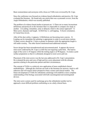 Basic nomenclature and acronyms with a focus on TADs were reviewed by Dr. Cope.
Since the conference was focused on evidence-based orthodontics and practice, Dr. Cope
evaluated the literature. He found only one article that was a systematic review, from the
Angle Orthodontist, which was recently published.
The problem of evidence based studies at present are: 1) There are so many inconsistent
definitions and protocols in the literature that it is impossible to compare one study to
another. 2) Loading; immediate, early or delayed, which is the correct approach? 3)
Mini-screw; diameter and length. 4) Drill free vs. self-tapping. 5) Screw orientation.
6) Varied force levels.
After all the dust settles, it appears; 1) Definitions are becoming more concise. 2)
Loading can be immediate but splinting is appropriate in order to avoid micro motion.
3) Many screws should be 1.5mm or greater in diameter while the appropriate length is
still under scrutiny. The other factors mentioned need additional research.
Screw design has been misunderstood and miscommunicated. It appears the newest
mini-screw endorsed by Dr. Cope is a drill free not requiring a pilot hole. The lead in
angle of the screw is 45 degrees while the trailing angle is at 90 degrees. It creates a joint
surface preparation so that it is ultimately designed to resist screw pull out.
Placement of the mini-screws was the last area addressed in Dr. Cope’s presentation.
He evaluated the pros and cons of high and low screw placement with the ultimate
question relating to the particular patient and their circumstances.
The concept of TADs is a relatively new application of more established clinical
methodologies. Although the clinician can look to the literature for answers, much is still
unknown and will require future prospective basic science and clinical studies. The
future development of TADs for orthodontic anchorage will establish a more complete
understanding of the biology associated with both oseointegrated and nonintegrated
devices.
The mini screw system used for anchorage gives the orthodontist another tool to
approach a most difficult problem confronting us on a daily clinical basis.
 