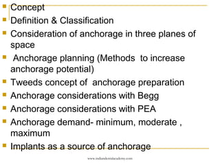  Concept
 Definition & Classification
 Consideration of anchorage in three planes of
space
 Anchorage planning (Methods to increase
anchorage potential)
 Tweeds concept of anchorage preparation
 Anchorage considerations with Begg
 Anchorage considerations with PEA
 Anchorage demand- minimum, moderate ,
maximum
 Implants as a source of anchorage
www.indiandentalacademy.com
 