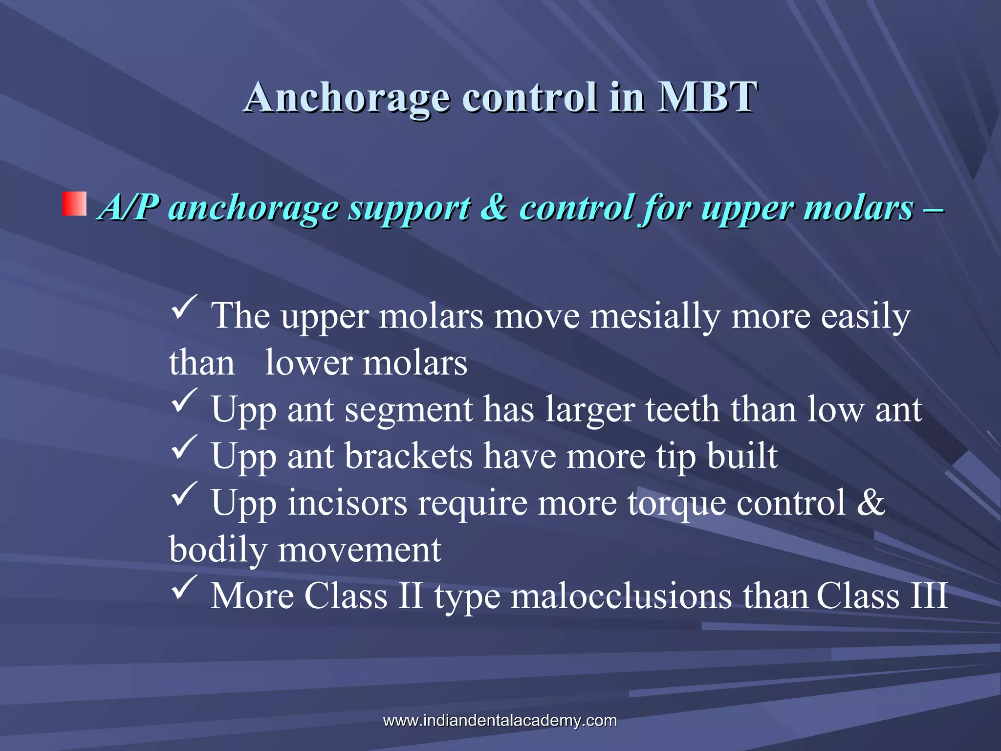 Anchorage control in MBT
A/P anchorage support & control for upper molars –
 The upper molars move mesially more easily
than lower molars
 Upp ant segment has larger teeth than low ant
 Upp ant brackets have more tip built
 Upp incisors require more torque control &
bodily movement
 More Class II type malocclusions than Class III
www.indiandentalacademy.com

 