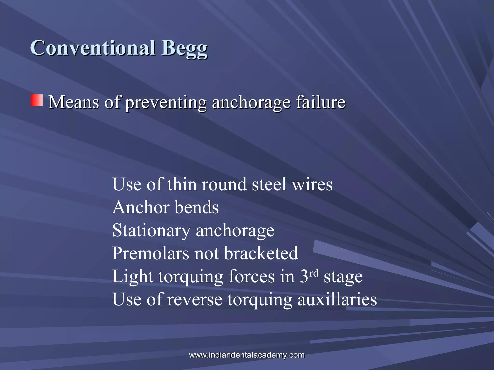 Conventional Begg
Means of preventing anchorage failure

Use of thin round steel wires
Anchor bends
Stationary anchorage
Premolars not bracketed
Light torquing forces in 3rd stage
Use of reverse torquing auxillaries
www.indiandentalacademy.com

 