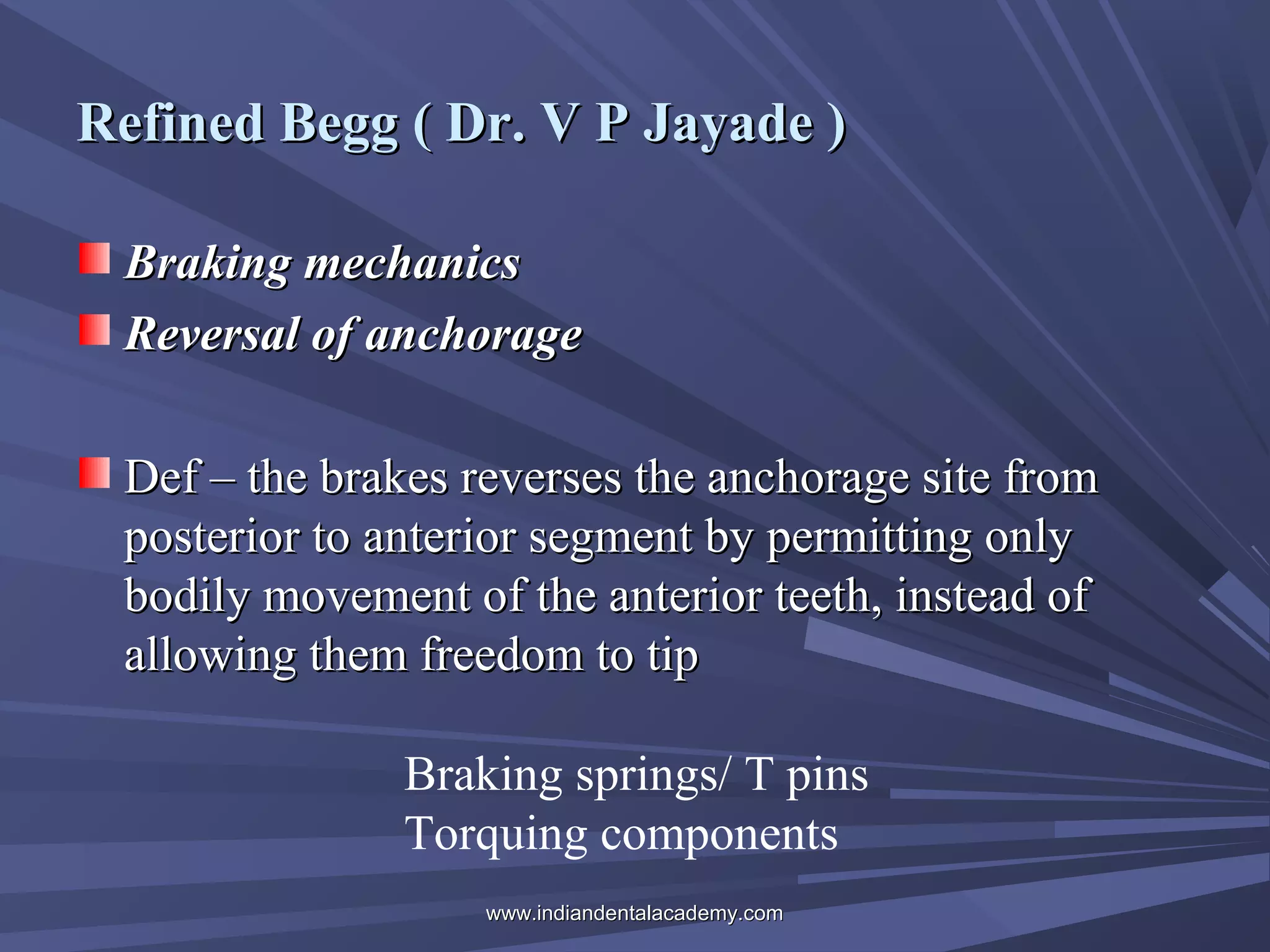 Refined Begg ( Dr. V P Jayade )
Braking mechanics
Reversal of anchorage
Def – the brakes reverses the anchorage site from
posterior to anterior segment by permitting only
bodily movement of the anterior teeth, instead of
allowing them freedom to tip
Braking springs/ T pins
Torquing components
www.indiandentalacademy.com

 