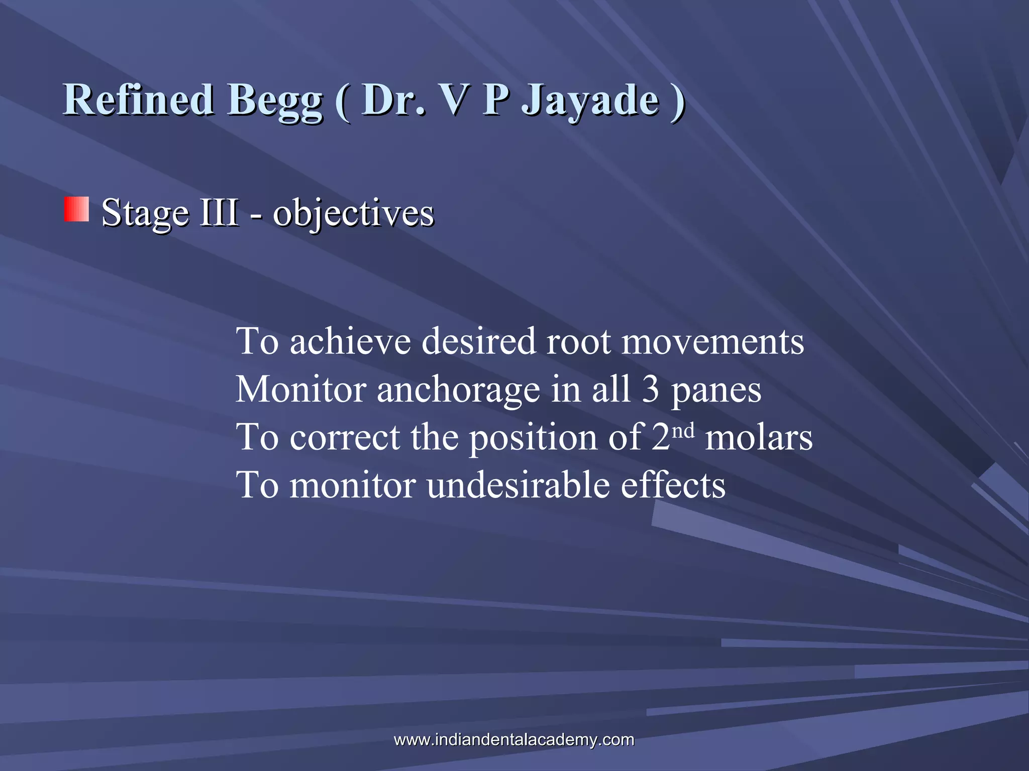 Refined Begg ( Dr. V P Jayade )
Stage III - objectives
To achieve desired root movements
Monitor anchorage in all 3 panes
To correct the position of 2nd molars
To monitor undesirable effects

www.indiandentalacademy.com

 