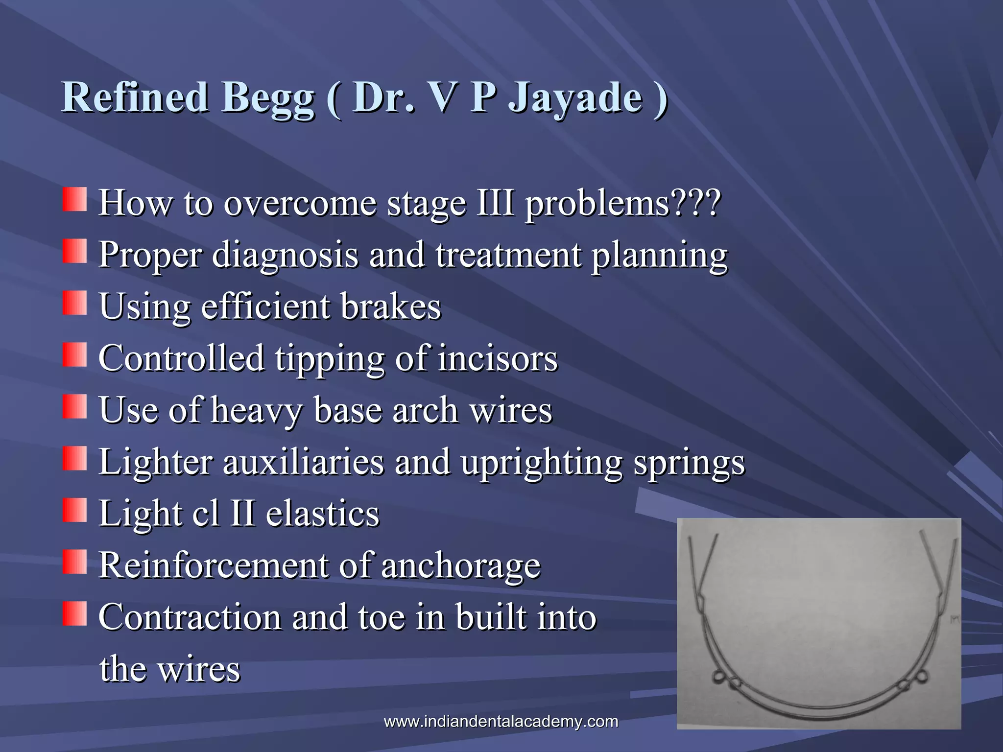 Refined Begg ( Dr. V P Jayade )
How to overcome stage III problems???
Proper diagnosis and treatment planning
Using efficient brakes
Controlled tipping of incisors
Use of heavy base arch wires
Lighter auxiliaries and uprighting springs
Light cl II elastics
Reinforcement of anchorage
Contraction and toe in built into
the wires
www.indiandentalacademy.com

 