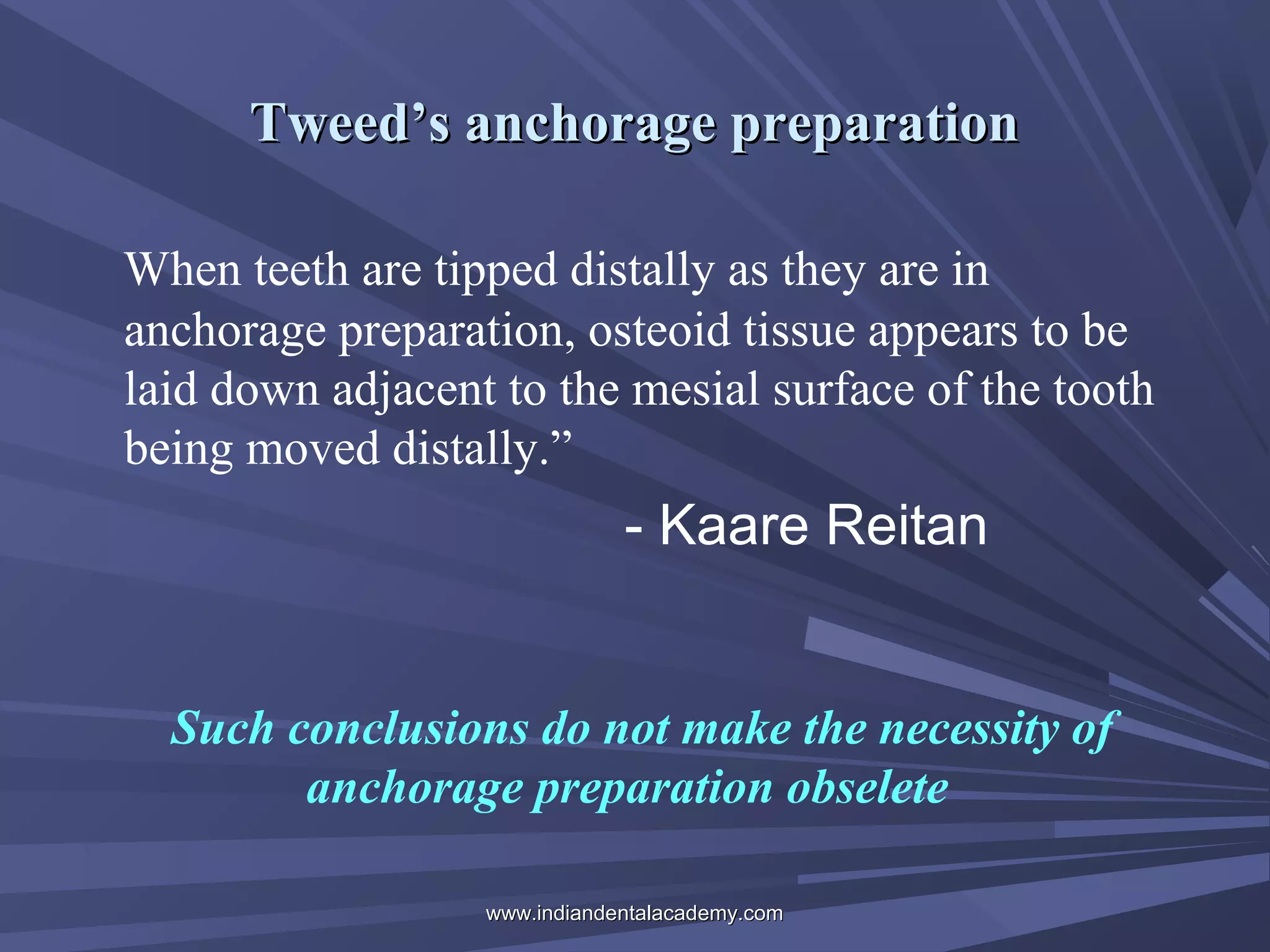 Tweed’s anchorage preparation
When teeth are tipped distally as they are in
anchorage preparation, osteoid tissue appears to be
laid down adjacent to the mesial surface of the tooth
being moved distally.”

- Kaare Reitan

Such conclusions do not make the necessity of
anchorage preparation obselete
www.indiandentalacademy.com

 