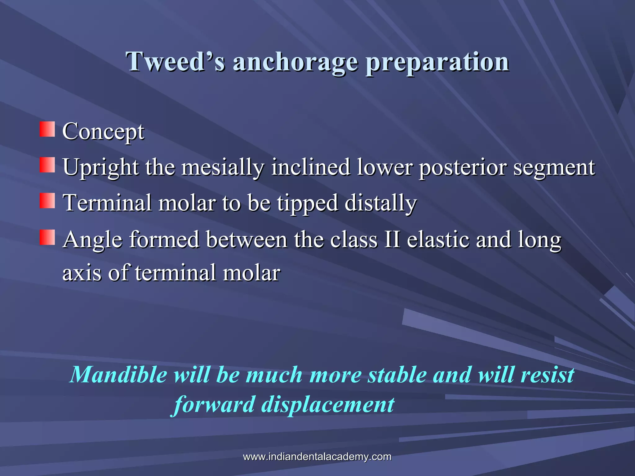 Tweed’s anchorage preparation
Concept
Upright the mesially inclined lower posterior segment
Terminal molar to be tipped distally
Angle formed between the class II elastic and long
axis of terminal molar

Mandible will be much more stable and will resist
forward displacement
www.indiandentalacademy.com

 