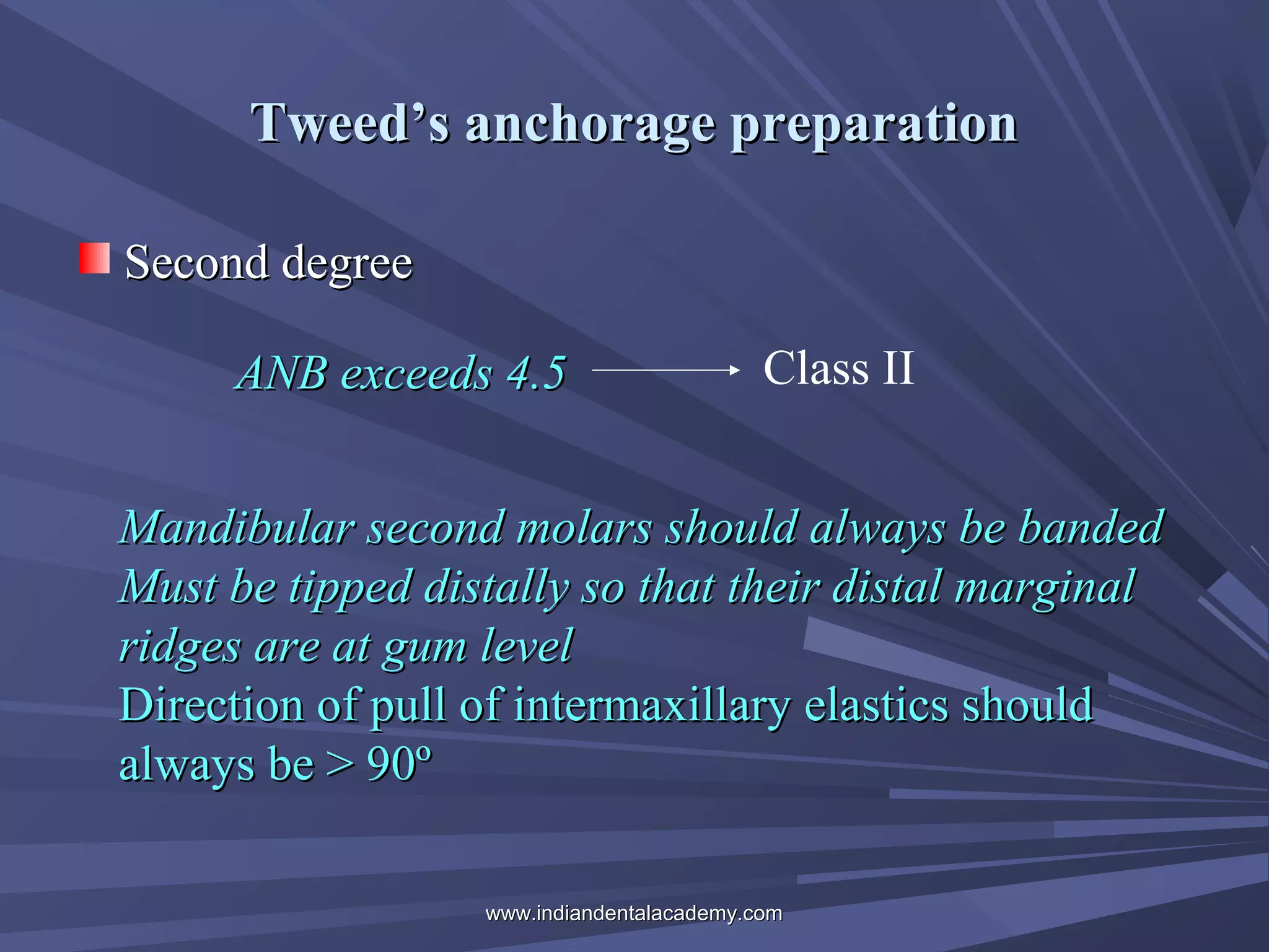 Tweed’s anchorage preparation
Second degree
ANB exceeds 4.5

Class II

Mandibular second molars should always be banded
Must be tipped distally so that their distal marginal
ridges are at gum level
Direction of pull of intermaxillary elastics should
always be > 90º
www.indiandentalacademy.com

 