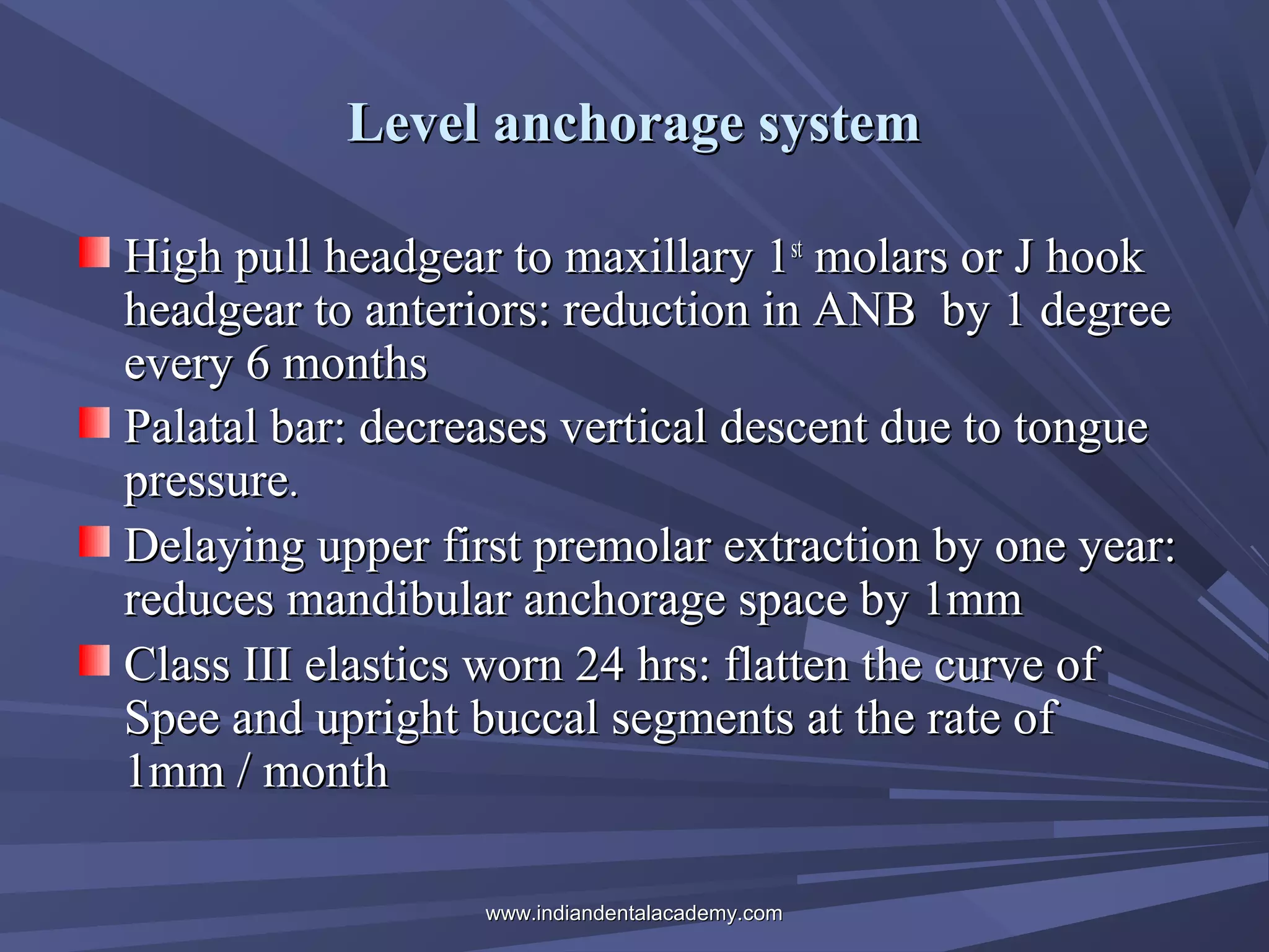 Level anchorage system
High pull headgear to maxillary 1st molars or J hook
headgear to anteriors: reduction in ANB by 1 degree
every 6 months
Palatal bar: decreases vertical descent due to tongue
pressure.
Delaying upper first premolar extraction by one year:
reduces mandibular anchorage space by 1mm
Class III elastics worn 24 hrs: flatten the curve of
Spee and upright buccal segments at the rate of
1mm / month
www.indiandentalacademy.com

 