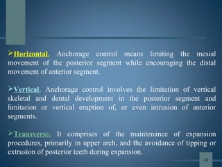 Horizontal, Anchorage control means limiting the mesial
movement of the posterior segment while encouraging the distal
movement of anterior segment.
Vertical, Anchorage control involves the limitation of vertical
skeletal and dental development in the posterior segment and
limitation or vertical eruption of, or even intrusion of anterior
segments.
Transverse, It comprises of the maintenance of expansion
procedures, primarily in upper arch, and the avoidance of tipping or
extrusion of posterior teeth during expansion.
10
 