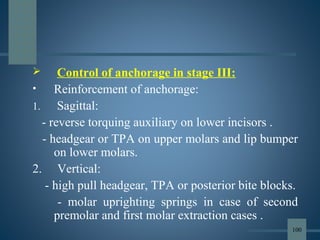  Control of anchorage in stage III:
• Reinforcement of anchorage:
1. Sagittal:
- reverse torquing auxiliary on lower incisors .
- headgear or TPA on upper molars and lip bumper
on lower molars.
2. Vertical:
- high pull headgear, TPA or posterior bite blocks.
- molar uprighting springs in case of second
premolar and first molar extraction cases .
100
 