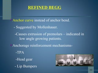 Anchor curve instead of anchor bend.
- Suggested by Mollenhauer.
-Causes extrusion of premolars – indicated in
low angle growing patients.
Anchorage reinforcement mechanisms-
-TPA
-Head gear
- Lip Bumpers
REFINED BEGG
102
 
