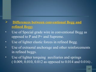  Differences between conventional Begg and
refined Begg:
• Use of Special grade wire in conventional Begg as
opposed to P and P+ and Supreme.
• Use of lighter elastic forces in refined Begg.
• Use of extraoral anchorage and other reinforcements
in refined beggs.
• Use of lighter torquing auxiliaries and springs
( 0.009, 0.010, 0.012 as opposed to 0.014 and 0.016) .
109
 