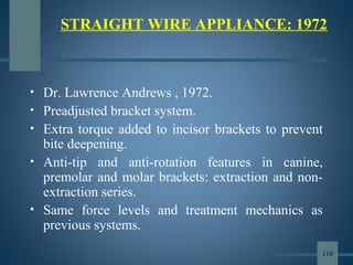 • Dr. Lawrence Andrews , 1972.
• Preadjusted bracket system.
• Extra torque added to incisor brackets to prevent
bite deepening.
• Anti-tip and anti-rotation features in canine,
premolar and molar brackets: extraction and non-
extraction series.
• Same force levels and treatment mechanics as
previous systems.
STRAIGHT WIRE APPLIANCE: 1972
110
 