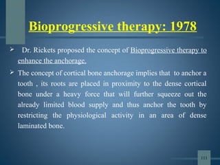 Bioprogressive therapy: 1978
 Dr. Rickets proposed the concept of Bioprogressive therapy to
enhance the anchorage.
 The concept of cortical bone anchorage implies that to anchor a
tooth , its roots are placed in proximity to the dense cortical
bone under a heavy force that will further squeeze out the
already limited blood supply and thus anchor the tooth by
restricting the physiological activity in an area of dense
laminated bone.
111
 