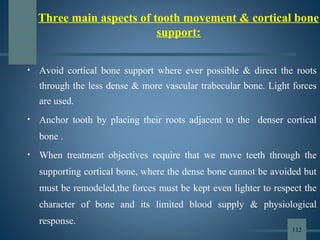 Three main aspects of tooth movement & cortical bone
support:
• Avoid cortical bone support where ever possible & direct the roots
through the less dense & more vascular trabecular bone. Light forces
are used.
• Anchor tooth by placing their roots adjacent to the denser cortical
bone .
• When treatment objectives require that we move teeth through the
supporting cortical bone, where the dense bone cannot be avoided but
must be remodeled,the forces must be kept even lighter to respect the
character of bone and its limited blood supply & physiological
response.
112
 