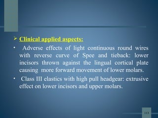  Clinical applied aspects:
• Adverse effects of light continuous round wires
with reverse curve of Spee and tieback: lower
incisors thrown against the lingual cortical plate
causing more forward movement of lower molars.
• Class III elastics with high pull headgear: extrusive
effect on lower incisors and upper molars.
113
 
