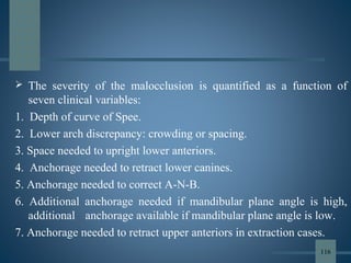  The severity of the malocclusion is quantified as a function of
seven clinical variables:
1. Depth of curve of Spee.
2. Lower arch discrepancy: crowding or spacing.
3. Space needed to upright lower anteriors.
4. Anchorage needed to retract lower canines.
5. Anchorage needed to correct A-N-B.
6. Additional anchorage needed if mandibular plane angle is high,
additional anchorage available if mandibular plane angle is low.
7. Anchorage needed to retract upper anteriors in extraction cases.
116
 