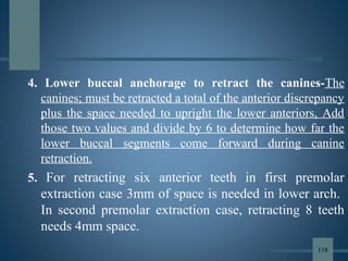 4. Lower buccal anchorage to retract the canines-The
canines; must be retracted a total of the anterior discrepancy
plus the space needed to upright the lower anteriors, Add
those two values and divide by 6 to determine how far the
lower buccal segments come forward during canine
retraction.
5. For retracting six anterior teeth in first premolar
extraction case 3mm of space is needed in lower arch.
In second premolar extraction case, retracting 8 teeth
needs 4mm space.
118
 