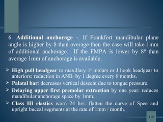 6. Additional anchorage -. If Frankfort mandibular plane
angle is higher by 8 than average then the case will take 1mm
of additional anchorage. If the FMPA is lower by 80
than
average 1mm of anchorage is available.
119
 High pull headgear to maxillary 1st
molars or J hook headgear to
anteriors: reduction in ANB by 1 degree every 6 months.
 Palatal bar: decreases vertical descent due to tongue pressure.
 Delaying upper first premolar extraction by one year: reduces
mandibular anchorage space by 1mm.
 Class III elastics worn 24 hrs: flatten the curve of Spee and
upright buccal segments at the rate of 1mm / month.
 