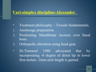 Vari-simplex discipline-Alexander
• Treatment philosophy – Tweeds fundamentals.
1. Anchorage preparation.
2. Positioning Mandibular incisors over basal
bone.
3. Orthopedic alteration using head gear.
• Dr.Trammel 1980 advocated that by
incorporating -6 degree of distal tip in lower
first molars -2mm arch length is gained.
120
 