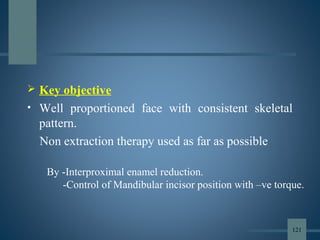  Key objective
• Well proportioned face with consistent skeletal
pattern.
Non extraction therapy used as far as possible
By -Interproximal enamel reduction.
-Control of Mandibular incisor position with –ve torque.
121
 