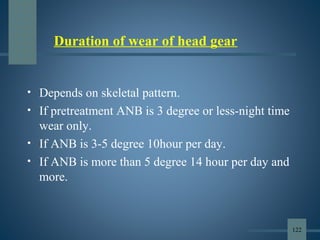 Duration of wear of head gear
• Depends on skeletal pattern.
• If pretreatment ANB is 3 degree or less-night time
wear only.
• If ANB is 3-5 degree 10hour per day.
• If ANB is more than 5 degree 14 hour per day and
more.
122
 