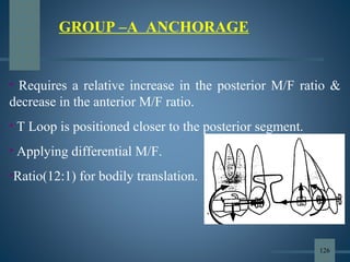 GROUP –A ANCHORAGE
• Requires a relative increase in the posterior M/F ratio &
decrease in the anterior M/F ratio.
• T Loop is positioned closer to the posterior segment.
• Applying differential M/F.
•Ratio(12:1) for bodily translation.
126
 