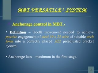  Anchorage control in MBT -
• Definition – Tooth movement needed to achieve
passive engagement of steel 19 x 25 wire of suitable arch
form into a correctly placed .022 preadjusted bracket
system.
• Anchorage loss – maximum in the first stage.
MBT VERSATILE †
SYSTEM
136
 