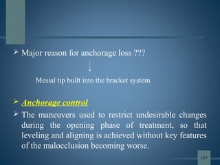  Major reason for anchorage loss ???
 Anchorage control
 The maneuvers used to restrict undesirable changes
during the opening phase of treatment, so that
leveling and aligning is achieved without key features
of the malocclusion becoming worse.
Mesial tip built into the bracket system
137
 
