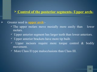  Greater need in upper arch:-
 The upper molars move mesially more easily than lower
molars.
 Upper anterior segment has larger teeth than lower anteriors.
 Upper anterior brackets have more tip built.
 Upper incisors require more torque control & bodily
movement.
 More Class II type malocclusions than Class III.
 Control of the posterior segments- Upper arch-
146
 
