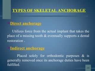 Direct anchorage
Utilizes force from the actual implant that takes the
place of a missing tooth & eventually supports a dental
restoration .
Indirect anchorage
Placed solely for orthodontic purposes & is
generally removed once its anchorage duties have been
fulfilled.
TYPES OF SKELETAL ANCHORAGE
155
 