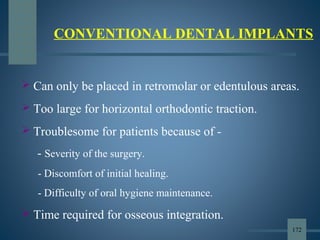 CONVENTIONAL DENTAL IMPLANTS
 Can only be placed in retromolar or edentulous areas.
 Too large for horizontal orthodontic traction.
 Troublesome for patients because of -
- Severity of the surgery.
- Discomfort of initial healing.
- Difficulty of oral hygiene maintenance.
 Time required for osseous integration.
172
 