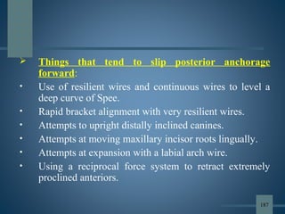  Things that tend to slip posterior anchorage
forward:
• Use of resilient wires and continuous wires to level a
deep curve of Spee.
• Rapid bracket alignment with very resilient wires.
• Attempts to upright distally inclined canines.
• Attempts at moving maxillary incisor roots lingually.
• Attempts at expansion with a labial arch wire.
• Using a reciprocal force system to retract extremely
proclined anteriors.
187
 