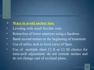  Ways to avoid anchor loss:
• Leveling with small flexible wire.
• Retraction of lower anteriors using a facebow.
• Band second molars in the beginning of treatment.
• Use of utility arch to level curve of Spee.
• Use of multiple short Cl II or Cl III elastics for
intra-arch adjustment: do not extrude molars and
do not change cant of occlusal plane.
188
 