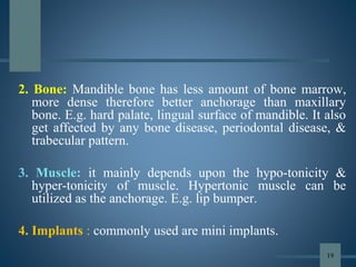 2. Bone: Mandible bone has less amount of bone marrow,
more dense therefore better anchorage than maxillary
bone. E.g. hard palate, lingual surface of mandible. It also
get affected by any bone disease, periodontal disease, &
trabecular pattern.
3. Muscle: it mainly depends upon the hypo-tonicity &
hyper-tonicity of muscle. Hypertonic muscle can be
utilized as the anchorage. E.g. lip bumper.
4. Implants : commonly used are mini implants.
19
 