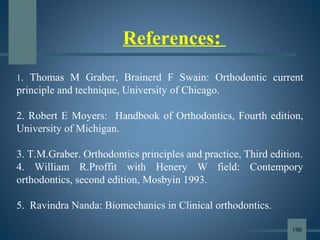 References:
1. Thomas M Graber, Brainerd F Swain: Orthodontic current
principle and technique, University of Chicago.
2. Robert E Moyers: Handbook of Orthodontics, Fourth edition,
University of Michigan.
3. T.M.Graber. Orthodontics principles and practice, Third edition.
4. William R.Proffit with Henery W field: Contempory
orthodontics, second edition, Mosbyin 1993.
5. Ravindra Nanda: Biomechanics in Clinical orthodontics.
190
 
