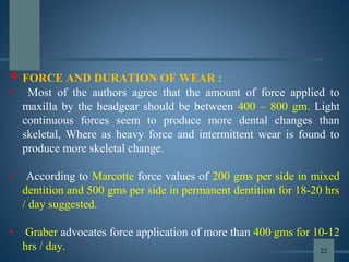  FORCE AND DURATION OF WEAR :
• Most of the authors agree that the amount of force applied to
maxilla by the headgear should be between 400 – 800 gm. Light
continuous forces seem to produce more dental changes than
skeletal, Where as heavy force and intermittent wear is found to
produce more skeletal change.
• According to Marcotte force values of 200 gms per side in mixed
dentition and 500 gms per side in permanent dentition for 18-20 hrs
/ day suggested.
• Graber advocates force application of more than 400 gms for 10-12
hrs / day. 22
 