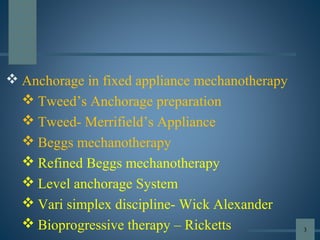  Anchorage in fixed appliance mechanotherapy
 Tweed’s Anchorage preparation
 Tweed- Merrifield’s Appliance
 Beggs mechanotherapy
 Refined Beggs mechanotherapy
 Level anchorage System
 Vari simplex discipline- Wick Alexander
 Bioprogressive therapy – Ricketts 3
 