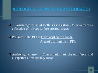 BIOLOGICAL ASPECTS OF ANCHORAGE :
Anchorage value of tooth is its resistance to movement as
a function of its root surface area(pdl area).
Pressure in the PDL= Force applied to a tooth
Area of distribution in PDL
Anchorage control : Concentration of desired force and
dissipation of reactionary force.
31
 