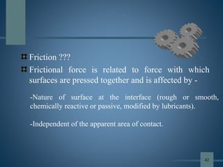 Friction ???
Frictional force is related to force with which
surfaces are pressed together and is affected by -
-Nature of surface at the interface (rough or smooth,
chemically reactive or passive, modified by lubricants).
-Independent of the apparent area of contact.
42
 
